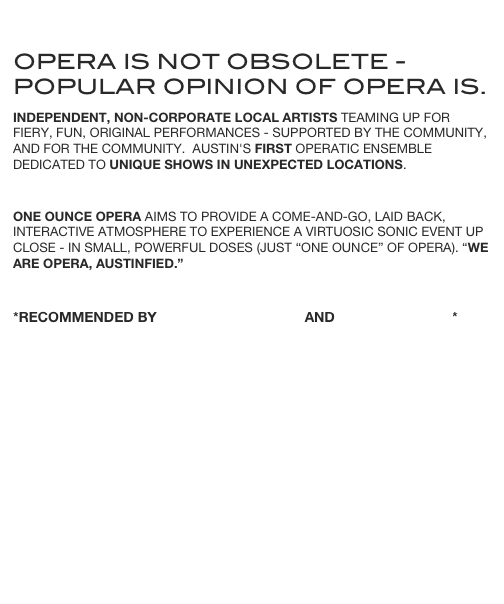 
opera is not obsolete - popular opinion of opera is.
Independent, non-corporate local artists teaming up for fiery, fun, original performances - supported by the community, and for the community.  Austin's first operatic ensemble dedicated to unique shows in unexpected locations.
One ounce opera aims to Provide a come-and-go, laid back, interactive atmosphere to experience a virtuosic sonic event up close - in small, powerful doses (just “one ounce” of opera). “we are opera, austinfied.”

*RECOMMENDED by Austin Chronicle and Austin360.com*








Booking live events NOW!